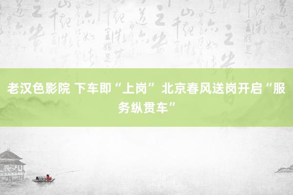 老汉色影院 下车即“上岗” 北京春风送岗开启“服务纵贯车”
