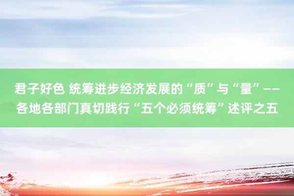 君子好色 统筹进步经济发展的“质”与“量”——各地各部门真切践行“五个必须统筹”述评之五