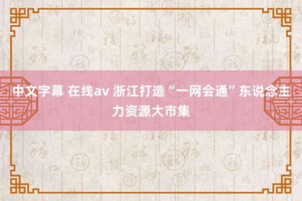 中文字幕 在线av 浙江打造“一网会通”东说念主力资源大市集