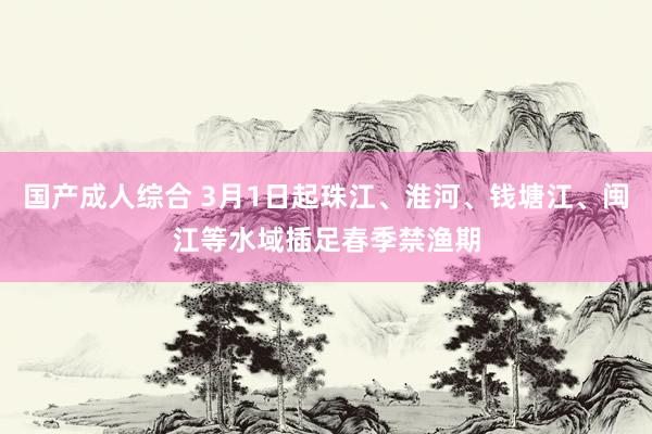 国产成人综合 3月1日起珠江、淮河、钱塘江、闽江等水域插足春季禁渔期