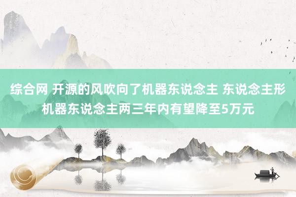 综合网 开源的风吹向了机器东说念主 东说念主形机器东说念主两三年内有望降至5万元