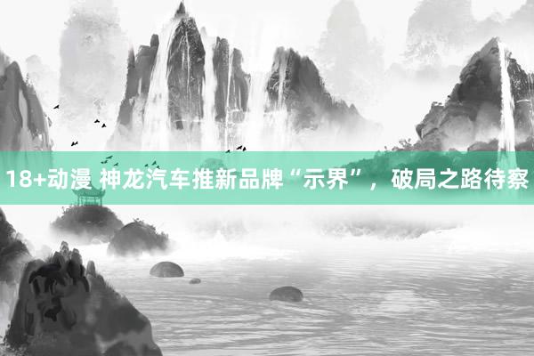 18+动漫 神龙汽车推新品牌“示界”，破局之路待察