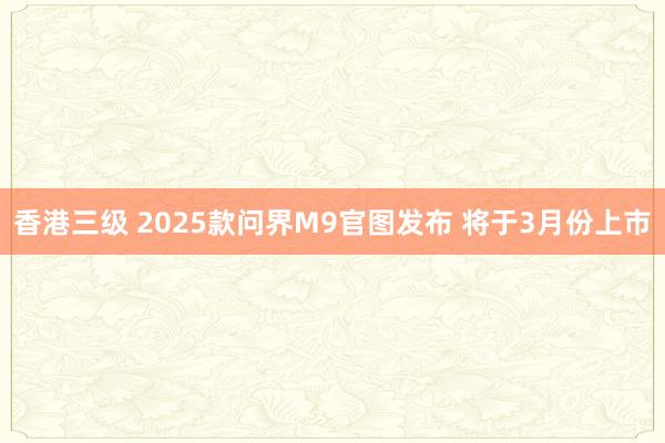 香港三级 2025款问界M9官图发布 将于3月份上市