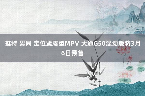 推特 男同 定位紧凑型MPV 大通G50混动版将3月6日预售