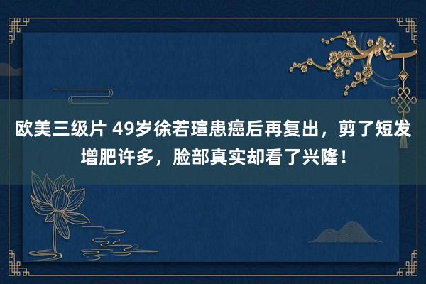 欧美三级片 49岁徐若瑄患癌后再复出，剪了短发增肥许多，脸部真实却看了兴隆！