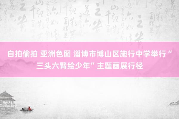 自拍偷拍 亚洲色图 淄博市博山区施行中学举行“三头六臂绘少年”主题画展行径