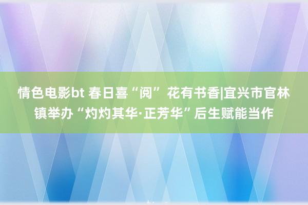 情色电影bt 春日喜“阅” 花有书香|宜兴市官林镇举办“灼灼其华·正芳华”后生赋能当作