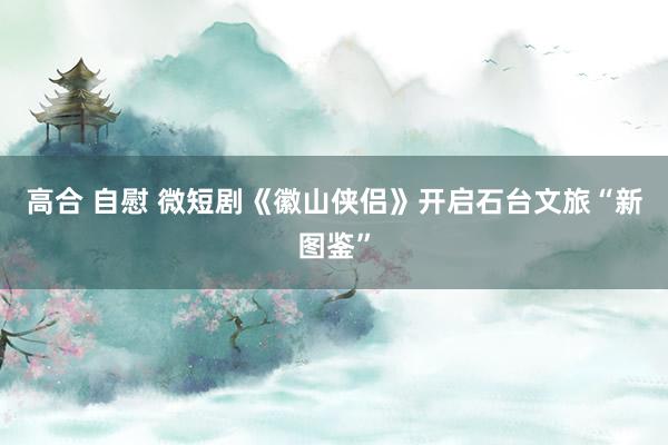 高合 自慰 微短剧《徽山侠侣》开启石台文旅“新图鉴”