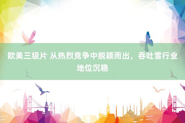 欧美三级片 从热烈竞争中脱颖而出，吞吐雪行业地位沉稳