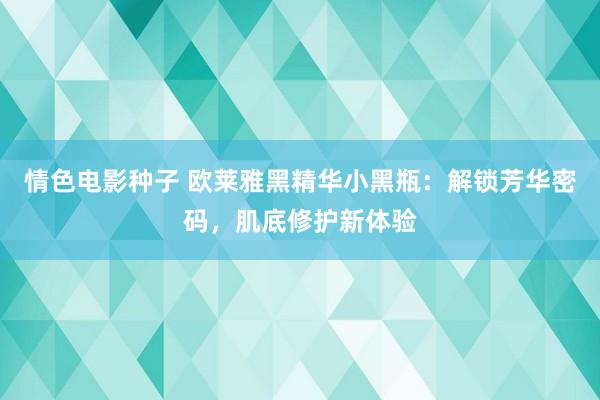情色电影种子 欧莱雅黑精华小黑瓶：解锁芳华密码，肌底修护新体验