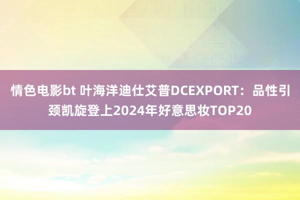 情色电影bt 叶海洋迪仕艾普DCEXPORT：品性引颈凯旋登上2024年好意思妆TOP20