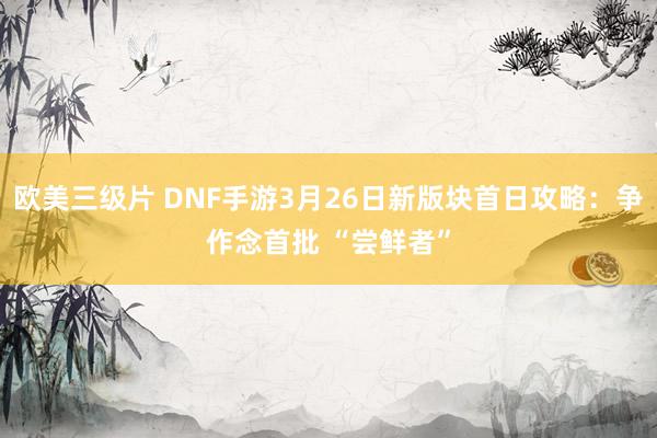 欧美三级片 DNF手游3月26日新版块首日攻略：争作念首批 “尝鲜者”