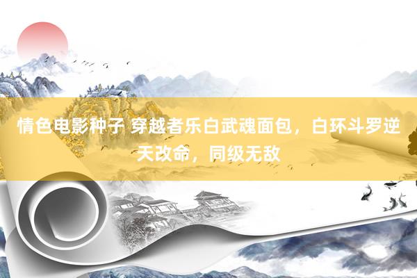 情色电影种子 穿越者乐白武魂面包，白环斗罗逆天改命，同级无敌