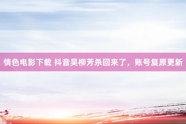 情色电影下载 抖音吴柳芳杀回来了，账号复原更新