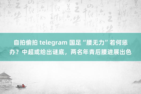 自拍偷拍 telegram 国足“腰无力”若何惩办？中超或给出谜底，两名年青后腰进展出色