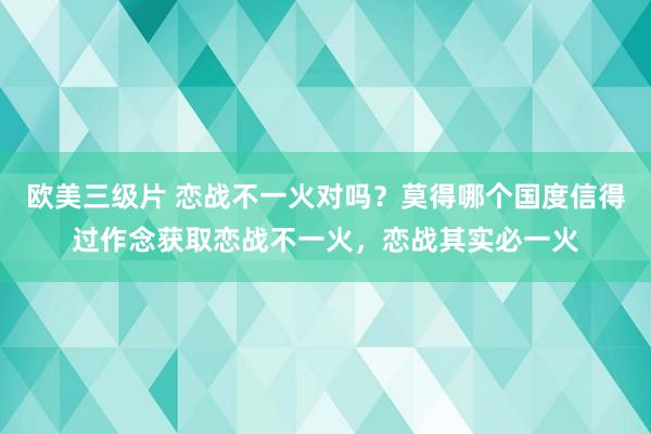 欧美三级片 恋战不一火对吗？莫得哪个国度信得过作念获取恋战不一火，恋战其实必一火