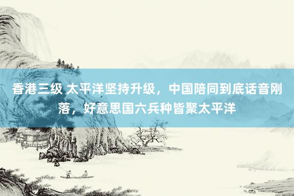 香港三级 太平洋坚持升级，中国陪同到底话音刚落，好意思国六兵种皆聚太平洋