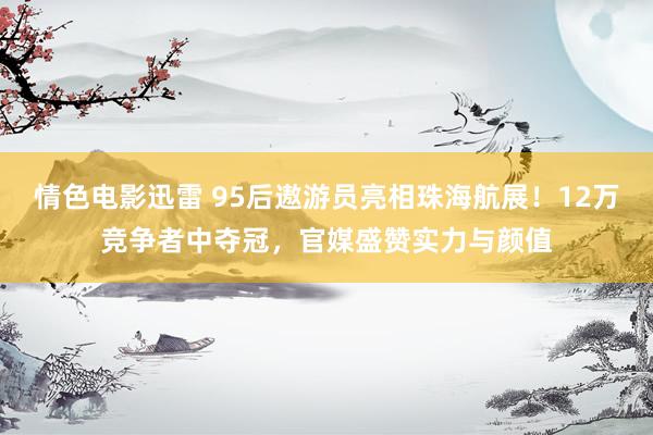 情色电影迅雷 95后遨游员亮相珠海航展！12万竞争者中夺冠，官媒盛赞实力与颜值