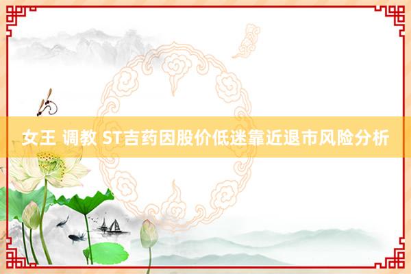 女王 调教 ST吉药因股价低迷靠近退市风险分析