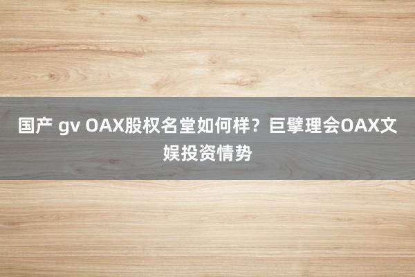 国产 gv OAX股权名堂如何样？巨擘理会OAX文娱投资情势