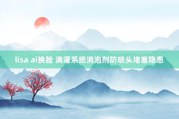 lisa ai换脸 滴灌系统消泡剂防喷头堵塞隐患