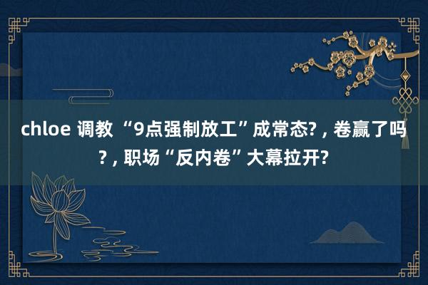 chloe 调教 “9点强制放工”成常态? ， 卷赢了吗? ， 职场“反内卷”大幕拉开?