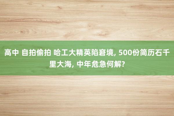 高中 自拍偷拍 哈工大精英陷窘境， 500份简历石千里大海， 中年危急何解?