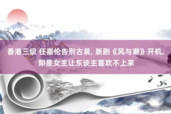 香港三级 任嘉伦告别古装， 新剧《风与潮》开机， 即是女主让东谈主喜欢不上来