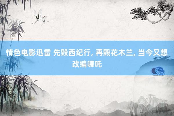情色电影迅雷 先毁西纪行， 再毁花木兰， 当今又想改编哪吒