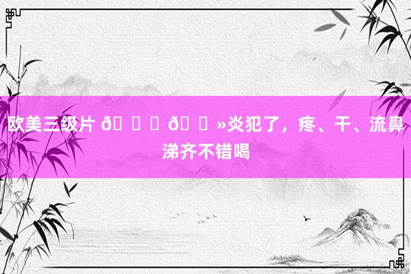 欧美三级片 👃🏻炎犯了,疼、干、流鼻涕齐不错喝