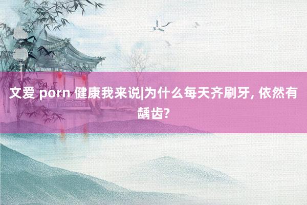 文爱 porn 健康我来说|为什么每天齐刷牙， 依然有龋齿?