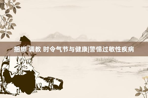 捆绑 调教 时令气节与健康|警惕过敏性疾病