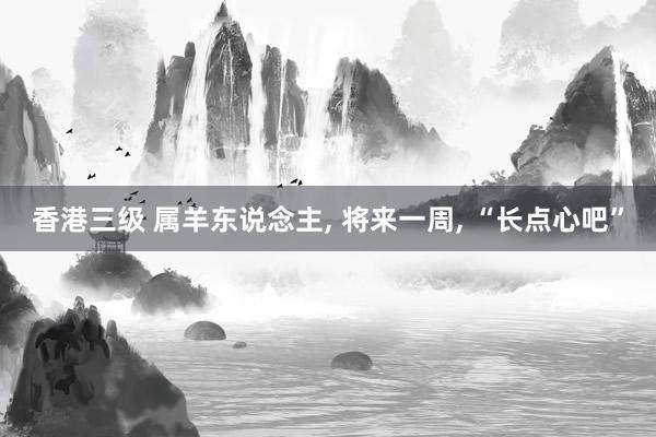 香港三级 属羊东说念主， 将来一周， “长点心吧”