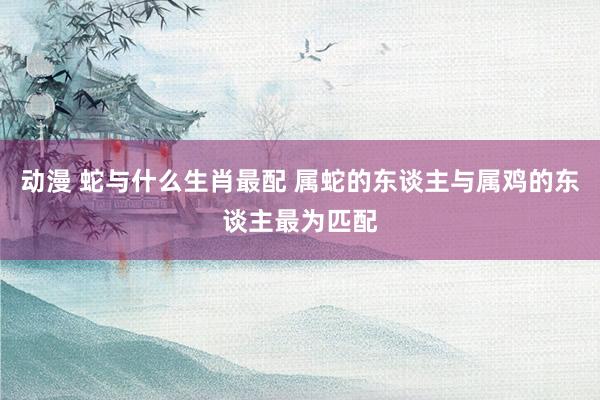 动漫 蛇与什么生肖最配 属蛇的东谈主与属鸡的东谈主最为匹配