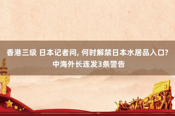 香港三级 日本记者问， 何时解禁日本水居品入口? 中海外长连发3条警告