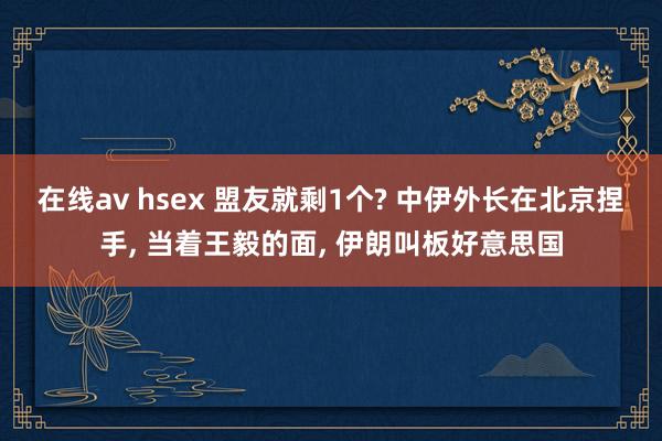 在线av hsex 盟友就剩1个? 中伊外长在北京捏手， 当着王毅的面， 伊朗叫板好意思国