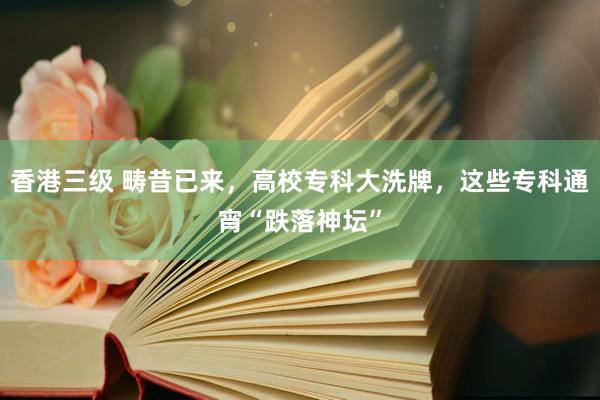 香港三级 畴昔已来，高校专科大洗牌，这些专科通宵“跌落神坛”