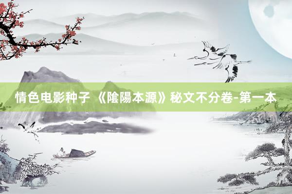 情色电影种子 《隂陽本源》秘文不分卷-第一本