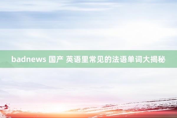 badnews 国产 英语里常见的法语单词大揭秘