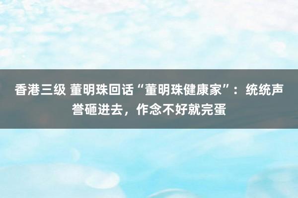 香港三级 董明珠回话“董明珠健康家”：统统声誉砸进去，作念不好就完蛋