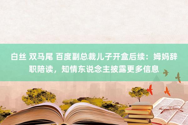 白丝 双马尾 百度副总裁儿子开盒后续：姆妈辞职陪读，知情东说念主披露更多信息