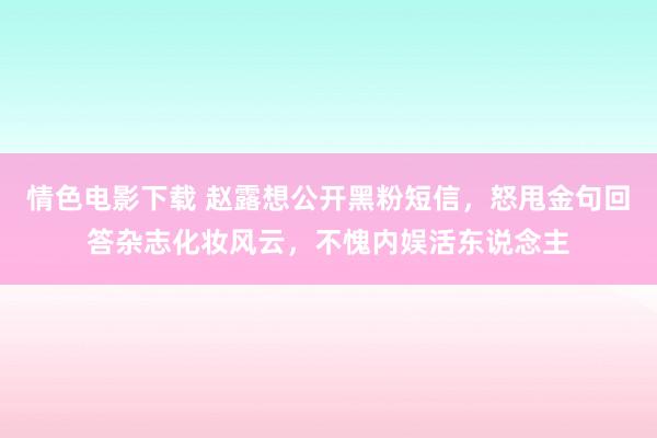 情色电影下载 赵露想公开黑粉短信，怒甩金句回答杂志化妆风云，不愧内娱活东说念主